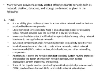 • Many service providers already started offering separate services such as
network, desktop, database, and storage on demand as given in the
following:
1. NaaS:
– It is an ability given to the end users to access virtual network services that are
provided by the service provider.
– Like other cloud service models, NaaS is also a business model for delivering
virtual network services over the Internet on a pay-per-use basis.
– In on-premise data center, the IT industries spent a lot of money to buy network
hardware to manage in-house networks.
– But, cloud computing changes networking services into a utility-based service.
– NaaS allows network architects to create virtual networks, virtual network
interface cards (NICs), virtual routers, virtual switches, and other networking
components.
– Additionally, it allows the network architect to deploy custom routing protocols
and enables the design of efficient in-network services, such as data
aggregation, stream processing, and caching.
– Some of the popular services provided by NaaS include virtual private network
(VPN), bandwidth on demand (BoD), and mobile network virtualization.
 
