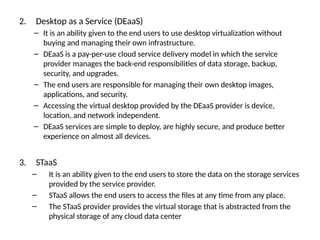2. Desktop as a Service (DEaaS)
– It is an ability given to the end users to use desktop virtualization without
buying and managing their own infrastructure.
– DEaaS is a pay-per-use cloud service delivery model in which the service
provider manages the back-end responsibilities of data storage, backup,
security, and upgrades.
– The end users are responsible for managing their own desktop images,
applications, and security.
– Accessing the virtual desktop provided by the DEaaS provider is device,
location, and network independent.
– DEaaS services are simple to deploy, are highly secure, and produce better
experience on almost all devices.
3. STaaS
– It is an ability given to the end users to store the data on the storage services
provided by the service provider.
– STaaS allows the end users to access the files at any time from any place.
– The STaaS provider provides the virtual storage that is abstracted from the
physical storage of any cloud data center
 