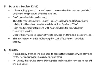 5. Data as a Service (DaaS)
– It is an ability given to the end users to access the data that are provided
by the service provider over the Internet.
– DaaS provides data on demand.
– The data may include text, images, sounds, and videos. DaaS is closely
related to other cloud service models such as SaaS and STaaS.
– DaaS can be easily integrated with SaaS or STaaS for providing the
composite service.
– DaaS is highly used in geography data services and financial data services.
– The advantages of DaaS include agility, cost effectiveness, and data
quality.
6. SECaaS
– It is an ability given to the end user to access the security service provided
by the service provider on a pay-per-use basis.
– In SECaaS, the service provider integrates their security services to benefit
the end users.
 