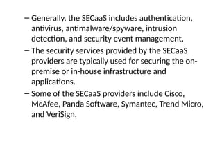 – Generally, the SECaaS includes authentication,
antivirus, antimalware/spyware, intrusion
detection, and security event management.
– The security services provided by the SECaaS
providers are typically used for securing the on-
premise or in-house infrastructure and
applications.
– Some of the SECaaS providers include Cisco,
McAfee, Panda Software, Symantec, Trend Micro,
and VeriSign.
 