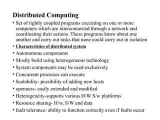 Distributed Computing
• Set of tightly coupled programs executing on one or more
computers which are interconnected through a network and
coordinating their actions. These programs know about one
another and carry out tasks that none could carry out in isolation
• Characteristics of distributed system
• Autonomous components
• Mostly build using heterogeneous technology
• System components may be used exclusively
• Concurrent processes can execute
• Scalability- possibility of adding new hosts
• openness- easily extended and modified
• Heterogeneity-supports various H/W S/w platforms
• Resource sharing- H/w, S/W and data
• fault tolerance- ability to function correctly even if faults occur
 