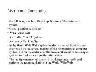 Distributed Computing
• the following are the different application of the distributed
system.
• Global positioning System
• World Wide Web
• Air Traffic Control System
• Automated Banking System
• In the World Wide Web application the data or application were
distributed on the several number of the heterogeneous computer
system, but for the end user or the browser it seems to be a single
system from which user got the information.
• The multiple number of computer working concurrently and
perform the resource sharing in the World Wide Web.
 