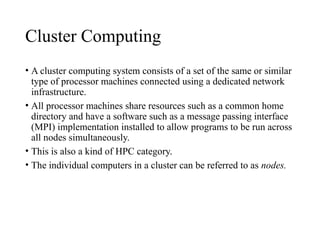 Cluster Computing
• A cluster computing system consists of a set of the same or similar
type of processor machines connected using a dedicated network
infrastructure.
• All processor machines share resources such as a common home
directory and have a software such as a message passing interface
(MPI) implementation installed to allow programs to be run across
all nodes simultaneously.
• This is also a kind of HPC category.
• The individual computers in a cluster can be referred to as nodes.
 