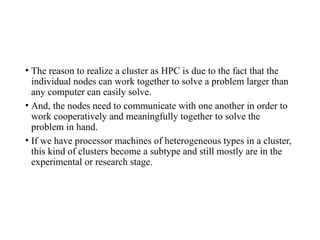 • The reason to realize a cluster as HPC is due to the fact that the
individual nodes can work together to solve a problem larger than
any computer can easily solve.
• And, the nodes need to communicate with one another in order to
work cooperatively and meaningfully together to solve the
problem in hand.
• If we have processor machines of heterogeneous types in a cluster,
this kind of clusters become a subtype and still mostly are in the
experimental or research stage.
 