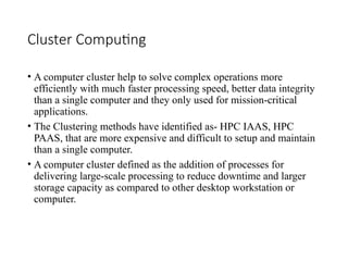 Cluster Computing
• A computer cluster help to solve complex operations more
efficiently with much faster processing speed, better data integrity
than a single computer and they only used for mission-critical
applications.
• The Clustering methods have identified as- HPC IAAS, HPC
PAAS, that are more expensive and difficult to setup and maintain
than a single computer.
• A computer cluster defined as the addition of processes for
delivering large-scale processing to reduce downtime and larger
storage capacity as compared to other desktop workstation or
computer.
 