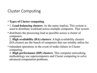 Cluster Computing
• Types of Cluster computing
• 1. Load-balancing clusters: As the name implies, This system is
used to distribute workload across multiple computers. That system
• distributes the processing load as possible across a cluster of
computers.
2. High availability (HA) clusters: A high availability clusters
(HA cluster) are the bunch of computers that can reliably utilise for
• redundant operations in the event of nodes failure in Cluster
computing.
3. High performance (HP) clusters: This computer networking
methodology use supercomputers and Cluster computing to solve
advanced computation problems.
 