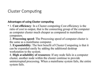 Cluster Computing
Advantages of using Cluster computing
• 1. Cost efficiency: In a Cluster computing Cost efficiency is the
ratio of cost to output, that is the connecting group of the computer
as computer cluster much cheaper as compared to mainframe
computers.
2. Processing speed: The Processing speed of computer cluster is
the same as a mainframe computer.
3. Expandability: The best benefit of Cluster Computing is that it
can be expanded easily by adding the additional desktop
workstation to the system.
4. High availability of resources: If any node fails in a computer
cluster, another node within the cluster continue to provide
uninterrupted processing. When a mainframe system fails, the entire
system fails.
 