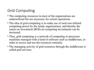 Grid Computing
• The computing resources in most of the organizations are
underutilized but are necessary for certain operations.
• The idea of grid computing is to make use of such non utilized
computing power by the needy organizations, and thereby the
return on investment (ROI) on computing investments can be
increased.
• Thus, grid computing is a network of computing or processor
machines managed with a kind of software such as middleware, in
order to access and use the resources remotely.
• The managing activity of grid resources through the middleware is
called grid services.
 