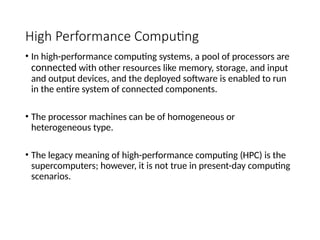 High Performance Computing
• In high-performance computing systems, a pool of processors are
connected with other resources like memory, storage, and input
and output devices, and the deployed software is enabled to run
in the entire system of connected components.
• The processor machines can be of homogeneous or
heterogeneous type.
• The legacy meaning of high-performance computing (HPC) is the
supercomputers; however, it is not true in present-day computing
scenarios.
 