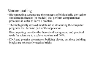 Biocomputing
• Biocomputing systems use the concepts of biologically derived or
simulated molecules (or models) that perform computational
processes in order to solve a problem.
• The biologically derived models aid in structuring the computer
programs that become part of the application.
• Biocomputing provides the theoretical background and practical
tools for scientists to explore proteins and DNA.
• DNA and proteins are nature’s building blocks, but these building
blocks are not exactly used as bricks.
 