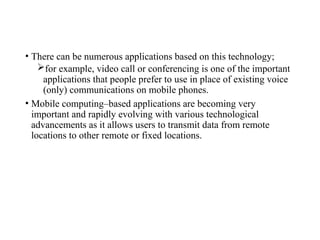 • There can be numerous applications based on this technology;
for example, video call or conferencing is one of the important
applications that people prefer to use in place of existing voice
(only) communications on mobile phones.
• Mobile computing–based applications are becoming very
important and rapidly evolving with various technological
advancements as it allows users to transmit data from remote
locations to other remote or fixed locations.
 