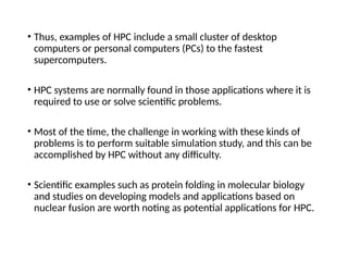 • Thus, examples of HPC include a small cluster of desktop
computers or personal computers (PCs) to the fastest
supercomputers.
• HPC systems are normally found in those applications where it is
required to use or solve scientific problems.
• Most of the time, the challenge in working with these kinds of
problems is to perform suitable simulation study, and this can be
accomplished by HPC without any difficulty.
• Scientific examples such as protein folding in molecular biology
and studies on developing models and applications based on
nuclear fusion are worth noting as potential applications for HPC.
 