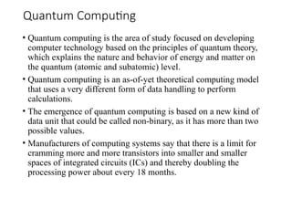 Quantum Computing
• Quantum computing is the area of study focused on developing
computer technology based on the principles of quantum theory,
which explains the nature and behavior of energy and matter on
the quantum (atomic and subatomic) level.
• Quantum computing is an as-of-yet theoretical computing model
that uses a very different form of data handling to perform
calculations.
• The emergence of quantum computing is based on a new kind of
data unit that could be called non-binary, as it has more than two
possible values.
• Manufacturers of computing systems say that there is a limit for
cramming more and more transistors into smaller and smaller
spaces of integrated circuits (ICs) and thereby doubling the
processing power about every 18 months.
 