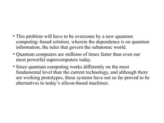 • This problem will have to be overcome by a new quantum
computing–based solution, wherein the dependence is on quantum
information, the rules that govern the subatomic world.
• Quantum computers are millions of times faster than even our
most powerful supercomputers today.
• Since quantum computing works differently on the most
fundamental level than the current technology, and although there
are working prototypes, these systems have not so far proved to be
alternatives to today’s silicon-based machines.
 