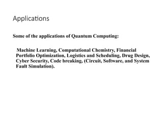 Applications
Some of the applications of Quantum Computing:
Machine Learning, Computational Chemistry, Financial
Portfolio Optimization, Logistics and Scheduling, Drug Design,
Cyber Security, Code breaking, (Circuit, Software, and System
Fault Simulation).
 