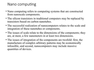 Nano computing
• Nano computing refers to computing systems that are constructed
from nanoscale components.
• The silicon transistors in traditional computers may be replaced by
transistors based on carbon nanotubes.
• The successful realization of nanocomputers relates to the scale and
integration of these nanotubes or components.
• The issues of scale relate to the dimensions of the components; they
are, at most, a few nanometers in at least two dimensions.
• The issues of integration of the components are twofold: first, the
manufacture of complex arbitrary patterns may be economically
infeasible, and second, nanocomputers may include massive
quantities of devices.
 