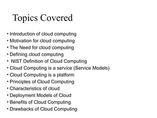 Topics Covered
• Introduction of cloud computing
• Motivation for cloud computing
• The Need for cloud computing
• Defining cloud computing
• NIST Definition of Cloud Computing
• Cloud Computing is a service (Service Models)
• Cloud Computing is a platform
• Principles of Cloud Computing
• Characteristics of cloud
• Deployment Models of Cloud
• Benefits of Cloud Computing
• Drawbacks of Cloud Computing
 