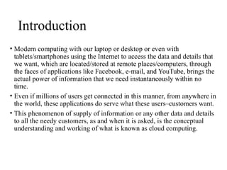 Introduction
• Modern computing with our laptop or desktop or even with
tablets/smartphones using the Internet to access the data and details that
we want, which are located/stored at remote places/computers, through
the faces of applications like Facebook, e-mail, and YouTube, brings the
actual power of information that we need instantaneously within no
time.
• Even if millions of users get connected in this manner, from anywhere in
the world, these applications do serve what these users–customers want.
• This phenomenon of supply of information or any other data and details
to all the needy customers, as and when it is asked, is the conceptual
understanding and working of what is known as cloud computing.
 
