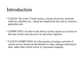 Introduction
• CLOUD: The word ‘Cloud’ means a cluster of servers, network,
software, interface etc., which are required for the user to execute a
particular task.
• COMPUTING: It refers to the deliver of this cluster as a service to
the user so that user can use it as and when required.
• CLOUD COMPUTING: It is the practice of using a network of
remote servers hosted on the Internet to store, manage and process
data, rather than a local server or a personal computer.
 