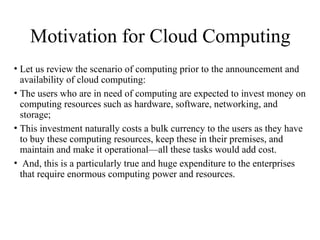 Motivation for Cloud Computing
• Let us review the scenario of computing prior to the announcement and
availability of cloud computing:
• The users who are in need of computing are expected to invest money on
computing resources such as hardware, software, networking, and
storage;
• This investment naturally costs a bulk currency to the users as they have
to buy these computing resources, keep these in their premises, and
maintain and make it operational—all these tasks would add cost.
• And, this is a particularly true and huge expenditure to the enterprises
that require enormous computing power and resources.
 
