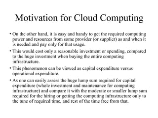 Motivation for Cloud Computing
• On the other hand, it is easy and handy to get the required computing
power and resources from some provider (or supplier) as and when it
is needed and pay only for that usage.
• This would cost only a reasonable investment or spending, compared
to the huge investment when buying the entire computing
infrastructure.
• This phenomenon can be viewed as capital expenditure versus
operational expenditure.
• As one can easily assess the huge lump sum required for capital
expenditure (whole investment and maintenance for computing
infrastructure) and compare it with the moderate or smaller lump sum
required for the hiring or getting the computing infrastructure only to
the tune of required time, and rest of the time free from that.
 