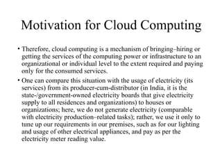 Motivation for Cloud Computing
• Therefore, cloud computing is a mechanism of bringing–hiring or
getting the services of the computing power or infrastructure to an
organizational or individual level to the extent required and paying
only for the consumed services.
• One can compare this situation with the usage of electricity (its
services) from its producer-cum-distributor (in India, it is the
state-/government-owned electricity boards that give electricity
supply to all residences and organizations) to houses or
organizations; here, we do not generate electricity (comparable
with electricity production–related tasks); rather, we use it only to
tune up our requirements in our premises, such as for our lighting
and usage of other electrical appliances, and pay as per the
electricity meter reading value.
 