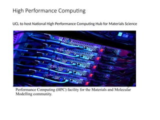 High Performance Computing
UCL to host National High Performance Computing Hub for Materials Science
A UCL-led consortium has been awarded to establish a new national High
Performance Computing (HPC) facility for the Materials and Molecular
Modelling community.
 