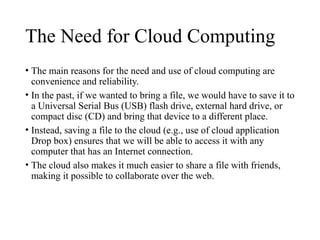 The Need for Cloud Computing
• The main reasons for the need and use of cloud computing are
convenience and reliability.
• In the past, if we wanted to bring a file, we would have to save it to
a Universal Serial Bus (USB) flash drive, external hard drive, or
compact disc (CD) and bring that device to a different place.
• Instead, saving a file to the cloud (e.g., use of cloud application
Drop box) ensures that we will be able to access it with any
computer that has an Internet connection.
• The cloud also makes it much easier to share a file with friends,
making it possible to collaborate over the web.
 