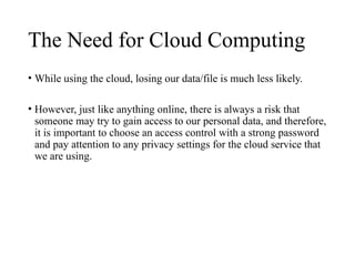 The Need for Cloud Computing
• While using the cloud, losing our data/file is much less likely.
• However, just like anything online, there is always a risk that
someone may try to gain access to our personal data, and therefore,
it is important to choose an access control with a strong password
and pay attention to any privacy settings for the cloud service that
we are using.
 