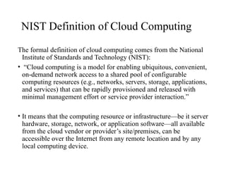 NIST Definition of Cloud Computing
The formal definition of cloud computing comes from the National
Institute of Standards and Technology (NIST):
• “Cloud computing is a model for enabling ubiquitous, convenient,
on-demand network access to a shared pool of configurable
computing resources (e.g., networks, servers, storage, applications,
and services) that can be rapidly provisioned and released with
minimal management effort or service provider interaction.”
• It means that the computing resource or infrastructure—be it server
hardware, storage, network, or application software—all available
from the cloud vendor or provider’s site/premises, can be
accessible over the Internet from any remote location and by any
local computing device.
 