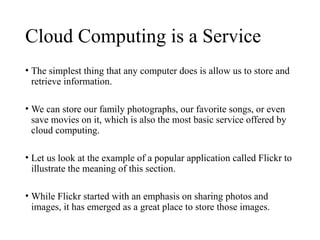 Cloud Computing is a Service
• The simplest thing that any computer does is allow us to store and
retrieve information.
• We can store our family photographs, our favorite songs, or even
save movies on it, which is also the most basic service offered by
cloud computing.
• Let us look at the example of a popular application called Flickr to
illustrate the meaning of this section.
• While Flickr started with an emphasis on sharing photos and
images, it has emerged as a great place to store those images.
 
