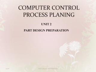 COMPUTER CONTROL
PROCESS PLANING
UNIT 2
PART DESIGN PREPARATION

CCPP

PART DESIGN PREPARATION

1

 