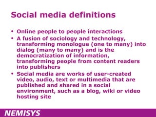 Social media definitions Online people to people interactions A fusion of sociology and technology, transforming monologue (one to many) into dialog (many to many) and is the democratization of information, transforming people from content readers into publishers Social media are works of user-created video, audio, text or multimedia that are published and shared in a social environment, such as a blog, wiki or video hosting site 