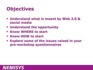 Objectives Understand what is meant by Web 2.0 & social media Understand the opportunity Know WHERE to start Know HOW to start Explore some of the issues raised in your pre-workshop questionnaires 