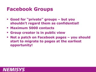 Facebook Groups Good for “private” groups – but you shouldn’t regard them as confidential! Maximum 5000 contacts Group creator is in public view Not a patch on Facebook pages – you should start to migrate to pages at the earliest opportunity! 
