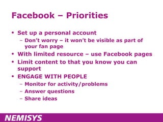Facebook – Priorities Set up a personal account Don’t worry – it won’t be visible as part of your fan page With limited resource – use Facebook pages Limit content to that you know you can support ENGAGE WITH PEOPLE Monitor for activity/problems Answer questions Share ideas 