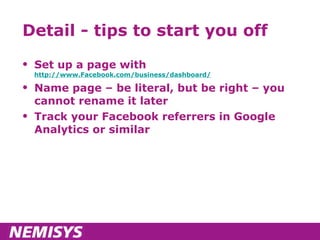 Detail - tips to start you off Set up a page with  http://www.Facebook.com/business/dashboard/ Name page – be literal, but be right – you cannot rename it later Track your Facebook referrers in Google Analytics or similar 