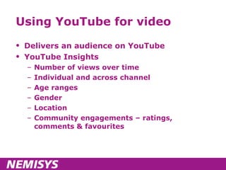 Using YouTube for video Delivers an audience on YouTube YouTube Insights Number of views over time Individual and across channel Age ranges Gender Location Community engagements – ratings, comments & favourites 