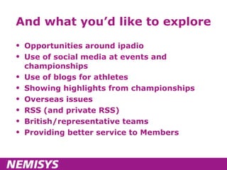 And what you’d like to explore Opportunities around ipadio Use of social media at events and championships Use of blogs for athletes Showing highlights from championships Overseas issues RSS (and private RSS) British/representative teams Providing better service to Members 