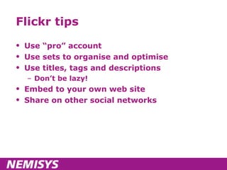Flickr tips Use “pro” account Use sets to organise and optimise Use titles, tags and descriptions Don’t be lazy! Embed to your own web site Share on other social networks 
