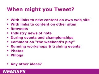 When might you Tweet? With links to new content on own web site With links to content on other sites Retweets Industry news of note During events and championships Comment on “the weekend’s play” Running workshops & training events Photos Phlogs Any other ideas? 