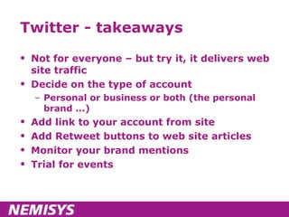 Twitter - takeaways Not for everyone – but try it, it delivers web site traffic Decide on the type of account Personal or business or both (the personal brand ...) Add link to your account from site Add Retweet buttons to web site articles Monitor your brand mentions Trial for events 