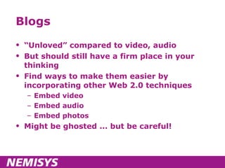Blogs “ Unloved” compared to video, audio But should still have a firm place in your thinking Find ways to make them easier by incorporating other Web 2.0 techniques Embed video Embed audio Embed photos Might be ghosted ... but be careful! 