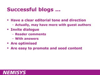 Successful blogs ... Have a clear editorial tone and direction Actually, may have more with guest authors Invite dialogue Reader comments With answers Are optimised Are easy to promote and seed content 