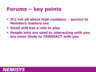Forums – key points It’s not all about high numbers – service to Members matters too Email still has a role to play People who are used to interacting with you are more likely to TRANSACT with you 