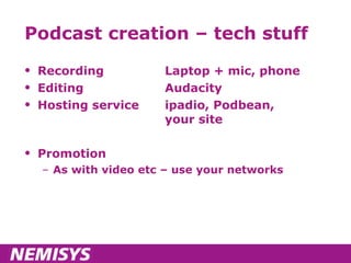 Podcast creation – tech stuff Recording Laptop + mic, phone Editing Audacity Hosting service ipadio, Podbean,  your site Promotion As with video etc – use your networks 