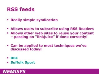 RSS feeds Really simple syndication Allows users to subscribe using RSS Readers Allows other web sites to reuse your content – passing on “linkjuice” if done correctly! Can be applied to most techniques we’ve discussed today! BBC Suffolk Sport 