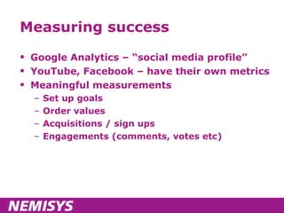 Measuring success Google Analytics – “social media profile” YouTube, Facebook – have their own metrics Meaningful measurements Set up goals Order values Acquisitions / sign ups Engagements (comments, votes etc) 
