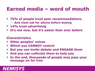 Earned media – word of mouth 75% of people trust peer recommendations And most ask for advice before buying 14% trust advertising It’s not new, but it’s easier than ever before Characteristics Other peoples’ voices Which you CANNOT control But you can invite debate and ENGAGE them And you can cultivate them to help you In the end, thousands of people may pass your message on for free 