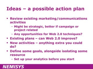 Ideas – a possible action plan Review existing marketing/communications activities  Might be strategic, better if campaign or project related Any opportunities for Web 2.0 techniques? Existing plans – can Web 2.0 improve? New activities – anything extra you could do? Define some goals, alongside isolating some resource Set up your analytics before you start 